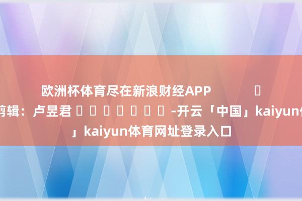 欧洲杯体育尽在新浪财经APP 包袱剪辑:卢昱君 -开云「中国」kaiyun体育网址登录入口