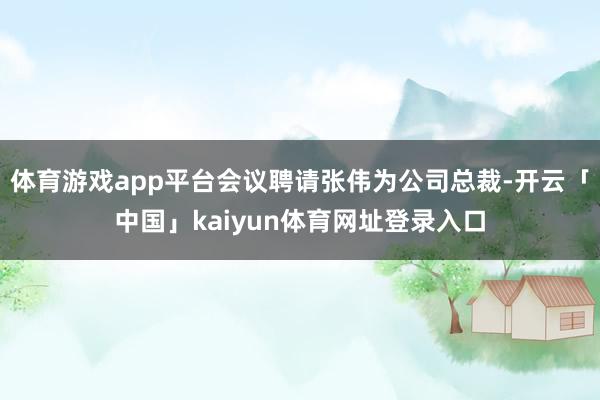 体育游戏app平台会议聘请张伟为公司总裁-开云「中国」kaiyun体育网址登录入口