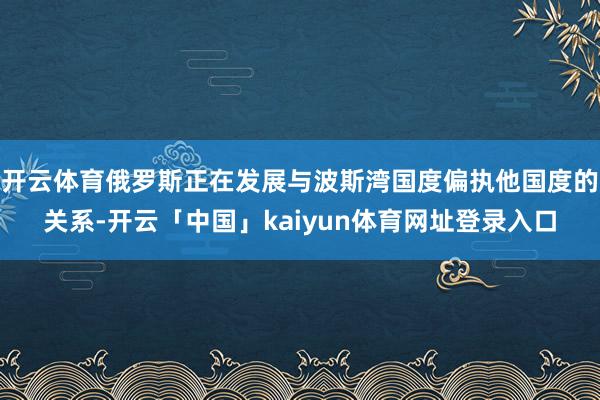 开云体育俄罗斯正在发展与波斯湾国度偏执他国度的关系-开云「中国」kaiyun体育网址登录入口