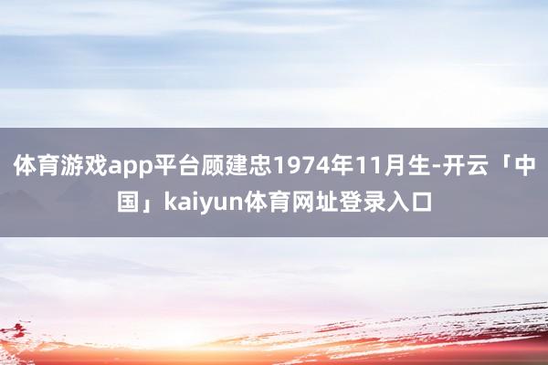 体育游戏app平台顾建忠1974年11月生-开云「中国」kaiyun体育网址登录入口
