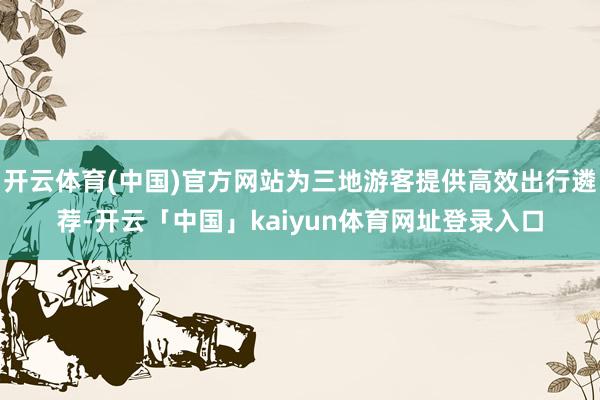 开云体育(中国)官方网站为三地游客提供高效出行遴荐-开云「中国」kaiyun体育网址登录入口