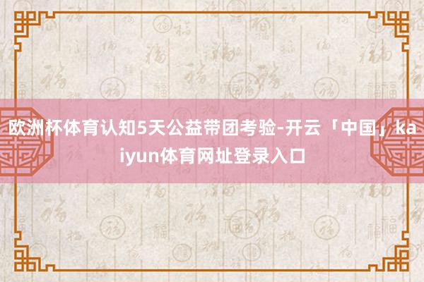 欧洲杯体育认知5天公益带团考验-开云「中国」kaiyun体育网址登录入口