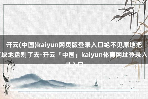 开云(中国)kaiyun网页版登录入口绝不见原地把这块地盘割了去-开云「中国」kaiyun体育网址登录入口