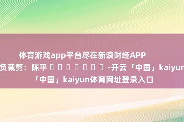 体育游戏app平台尽在新浪财经APP            						背负裁剪：陈平 							-开云「中国」kaiyun体育网址登录入口