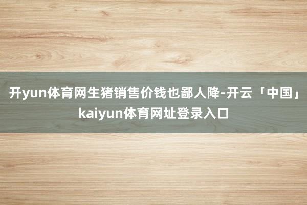 开yun体育网生猪销售价钱也鄙人降-开云「中国」kaiyun体育网址登录入口