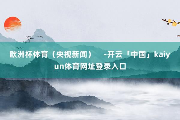 欧洲杯体育（央视新闻）    -开云「中国」kaiyun体育网址登录入口