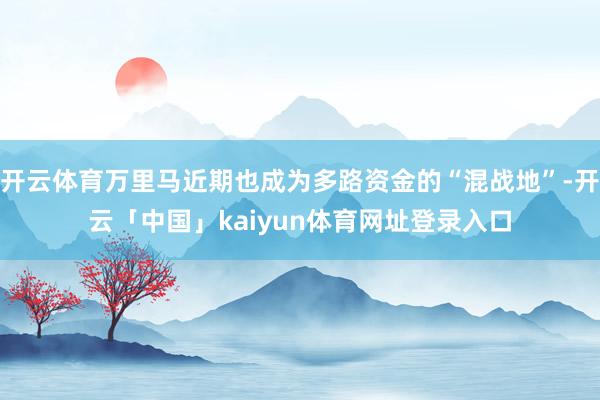 开云体育万里马近期也成为多路资金的“混战地”-开云「中国」kaiyun体育网址登录入口