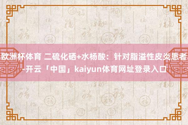 欧洲杯体育 二硫化硒+水杨酸：针对脂溢性皮炎患者-开云「中国」kaiyun体育网址登录入口