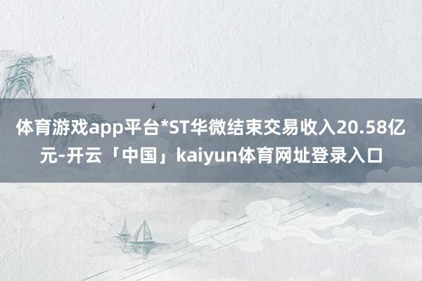 体育游戏app平台*ST华微结束交易收入20.58亿元-开云「中国」kaiyun体育网址登录入口