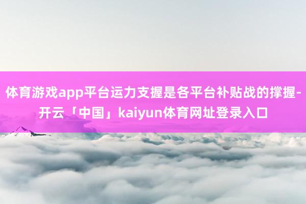 体育游戏app平台运力支握是各平台补贴战的撑握-开云「中国」kaiyun体育网址登录入口
