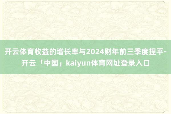 开云体育收益的增长率与2024财年前三季度捏平-开云「中国」kaiyun体育网址登录入口