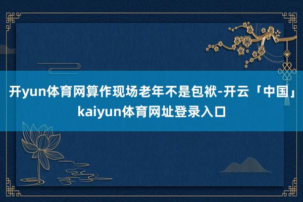 开yun体育网算作现场老年不是包袱-开云「中国」kaiyun体育网址登录入口