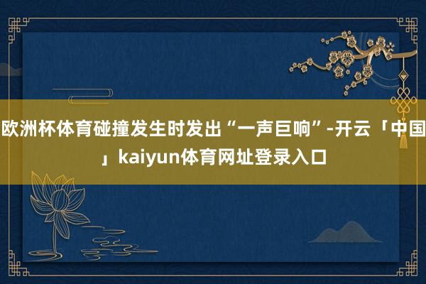 欧洲杯体育碰撞发生时发出“一声巨响”-开云「中国」kaiyun体育网址登录入口