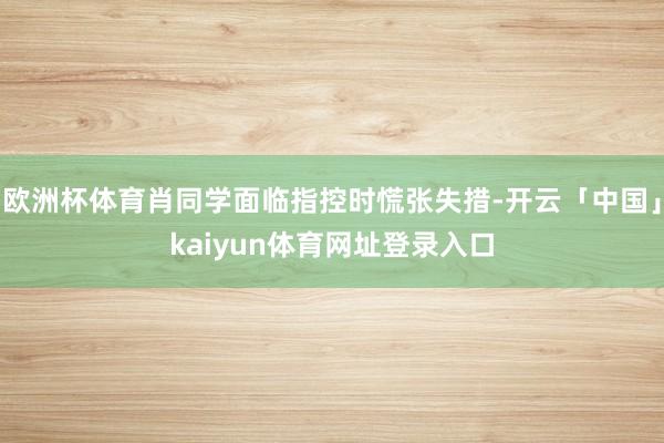 欧洲杯体育肖同学面临指控时慌张失措-开云「中国」kaiyun体育网址登录入口