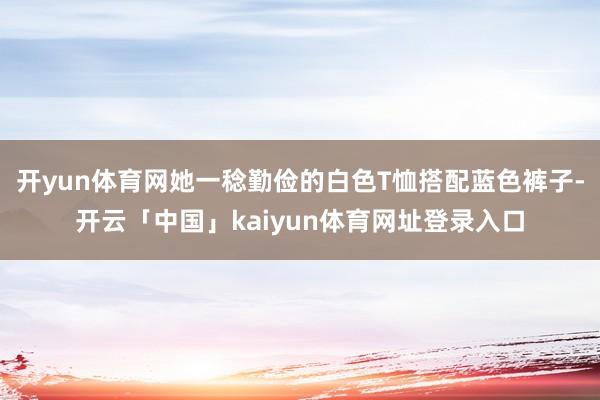 开yun体育网她一稔勤俭的白色T恤搭配蓝色裤子-开云「中国」kaiyun体育网址登录入口
