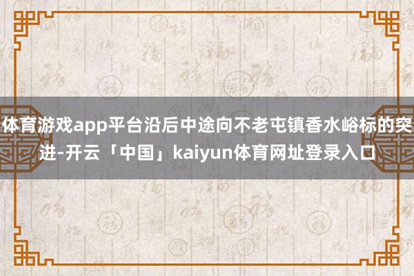 体育游戏app平台沿后中途向不老屯镇香水峪标的突进-开云「中国」kaiyun体育网址登录入口