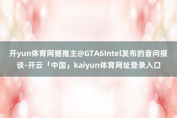 开yun体育网据推主@GTA6Intel发布的音问报谈-开云「中国」kaiyun体育网址登录入口