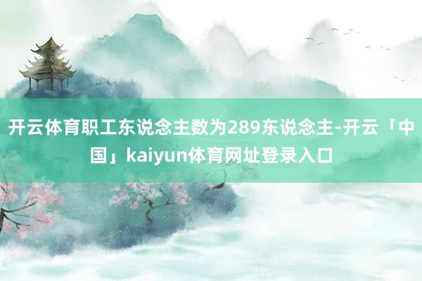 开云体育职工东说念主数为289东说念主-开云「中国」kaiyun体育网址登录入口