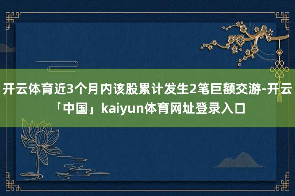 开云体育近3个月内该股累计发生2笔巨额交游-开云「中国」kaiyun体育网址登录入口