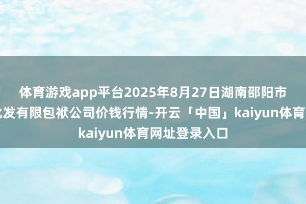 体育游戏app平台2025年8月27日湖南邵阳市江北农居品批发有限包袱公司价钱行情-开云「中国」kaiyun体育网址登录入口