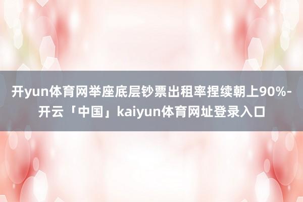 开yun体育网举座底层钞票出租率捏续朝上90%-开云「中国」kaiyun体育网址登录入口