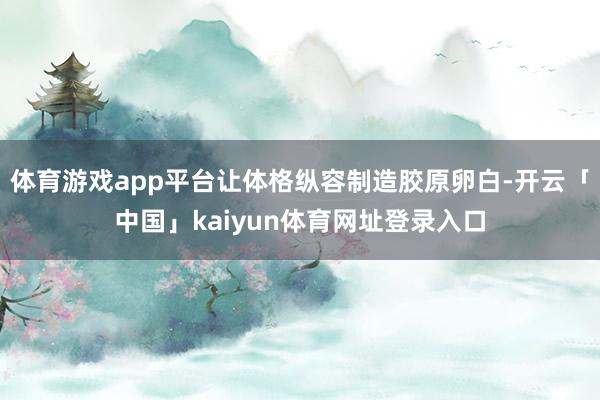体育游戏app平台让体格纵容制造胶原卵白-开云「中国」kaiyun体育网址登录入口