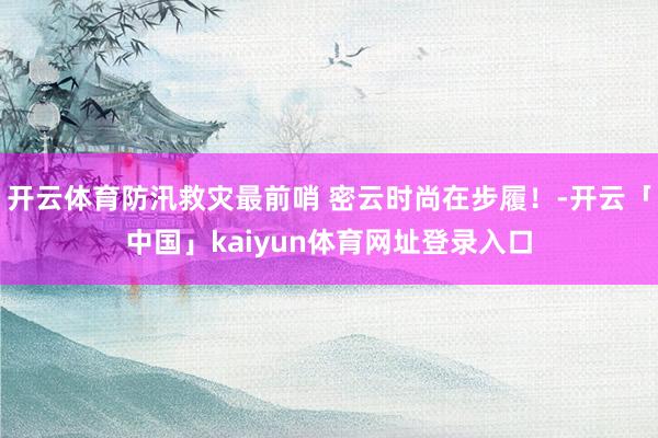 开云体育防汛救灾最前哨 密云时尚在步履！-开云「中国」kaiyun体育网址登录入口