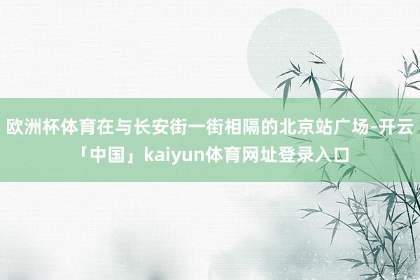 欧洲杯体育在与长安街一街相隔的北京站广场-开云「中国」kaiyun体育网址登录入口