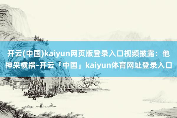 开云(中国)kaiyun网页版登录入口视频披露：他神采横祸-开云「中国」kaiyun体育网址登录入口