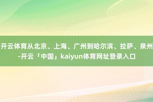 开云体育从北京、上海、广州到哈尔滨、拉萨、泉州-开云「中国」kaiyun体育网址登录入口