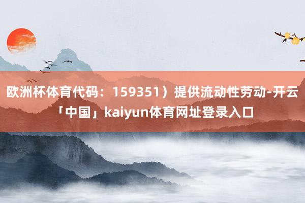 欧洲杯体育代码：159351）提供流动性劳动-开云「中国」kaiyun体育网址登录入口