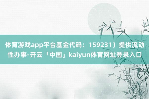 体育游戏app平台基金代码：159231）提供流动性办事-开云「中国」kaiyun体育网址登录入口