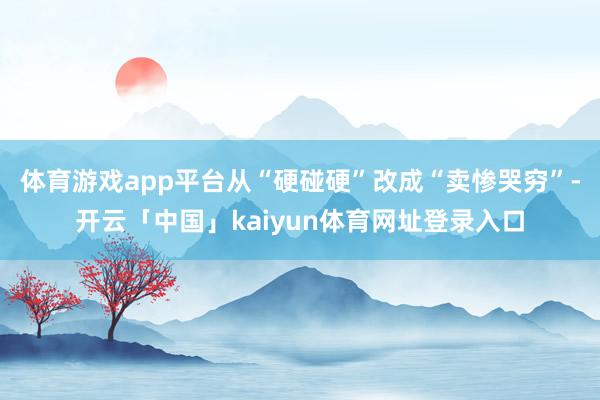 体育游戏app平台从“硬碰硬”改成“卖惨哭穷”-开云「中国」kaiyun体育网址登录入口