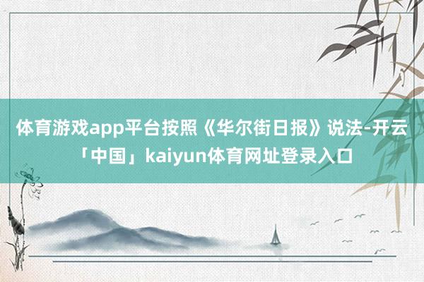 体育游戏app平台 按照《华尔街日报》说法-开云「中国」kaiyun体育网址登录入口