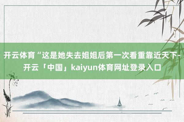 开云体育“这是她失去姐姐后第一次看重靠近天下-开云「中国」kaiyun体育网址登录入口