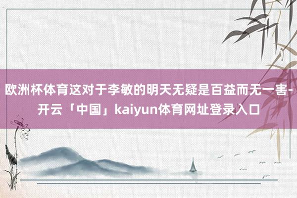 欧洲杯体育这对于李敏的明天无疑是百益而无一害-开云「中国」kaiyun体育网址登录入口