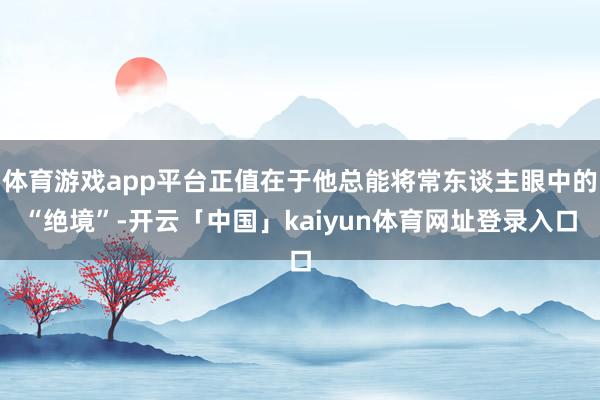 体育游戏app平台正值在于他总能将常东谈主眼中的“绝境”-开云「中国」kaiyun体育网址登录入口