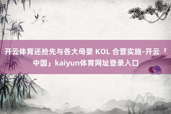 开云体育还抢先与各大母婴 KOL 合营实施-开云「中国」kaiyun体育网址登录入口