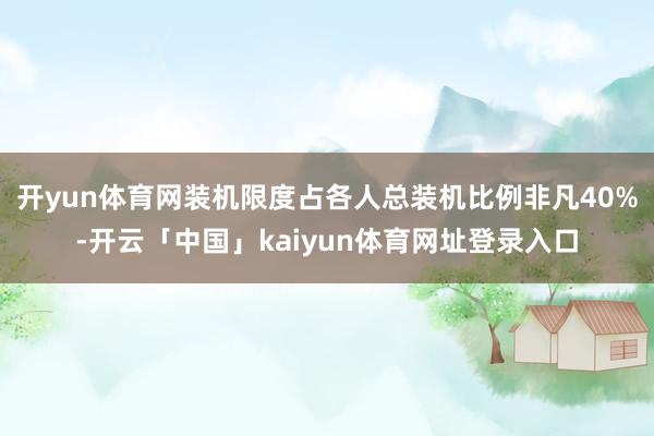 开yun体育网装机限度占各人总装机比例非凡40%-开云「中国」kaiyun体育网址登录入口