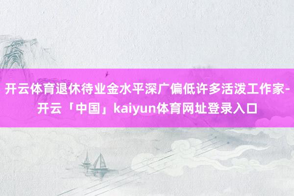 开云体育退休待业金水平深广偏低许多活泼工作家-开云「中国」kaiyun体育网址登录入口