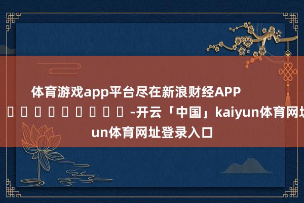 体育游戏app平台尽在新浪财经APP -开云「中国」kaiyun体育网址登录入口