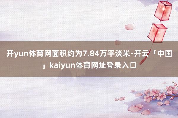 开yun体育网面积约为7.84万平淡米-开云「中国」kaiyun体育网址登录入口