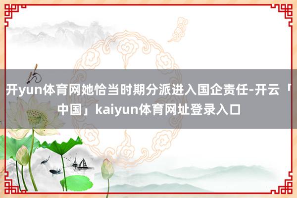 开yun体育网她恰当时期分派进入国企责任-开云「中国」kaiyun体育网址登录入口