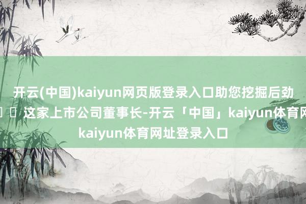 开云(中国)kaiyun网页版登录入口助您挖掘后劲主题契机！		　　这家上市公司董事长-开云「中国」kaiyun体育网址登录入口