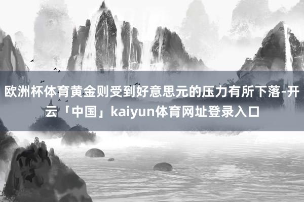 欧洲杯体育黄金则受到好意思元的压力有所下落-开云「中国」kaiyun体育网址登录入口