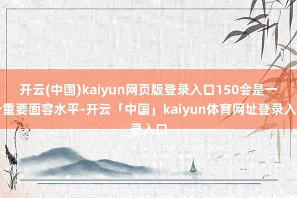 开云(中国)kaiyun网页版登录入口150会是一个重要面容水平-开云「中国」kaiyun体育网址登录入口