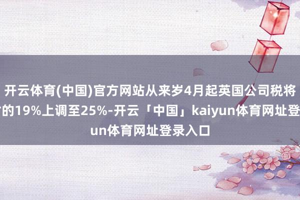 开云体育(中国)官方网站从来岁4月起英国公司税将从现时的19%上调至25%-开云「中国」kaiyun体育网址登录入口