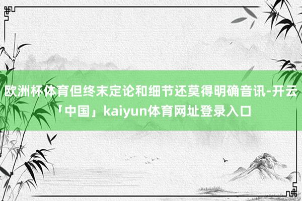 欧洲杯体育但终末定论和细节还莫得明确音讯-开云「中国」kaiyun体育网址登录入口