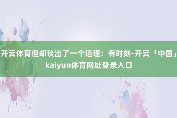 开云体育但却谈出了一个道理:有时刻-开云「中国」kaiyun体育网址登录入口