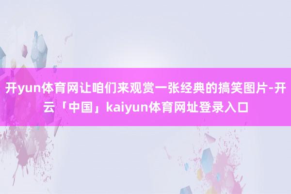 开yun体育网让咱们来观赏一张经典的搞笑图片-开云「中国」kaiyun体育网址登录入口